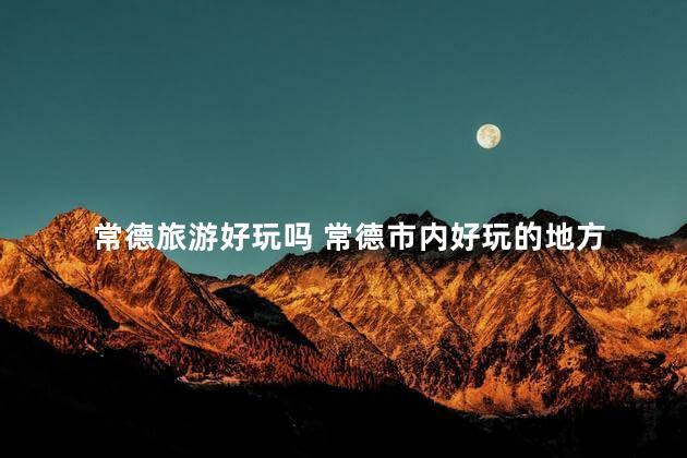 常德旅游好玩吗 常德市内好玩的地方